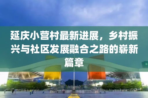 延慶小營村最新進(jìn)展，鄉(xiāng)村振興與社區(qū)發(fā)展融合之路的嶄新篇章
