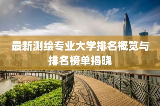 最新測繪專業(yè)大學排名概覽與排名榜單揭曉