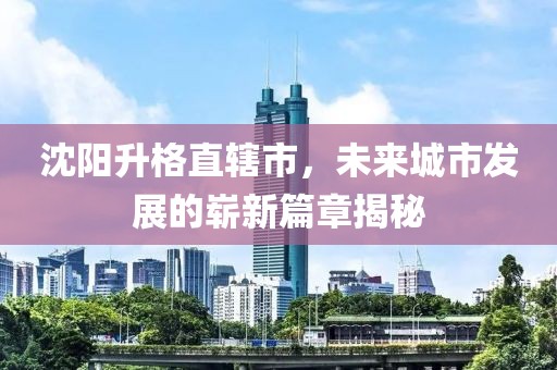 沈陽升格直轄市，未來城市發(fā)展的嶄新篇章揭秘