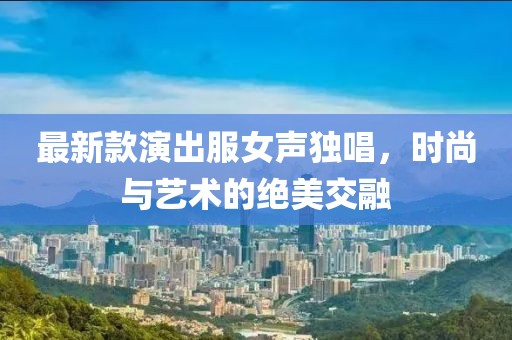 最新款演出服女聲獨唱，時尚與藝術(shù)的絕美交融