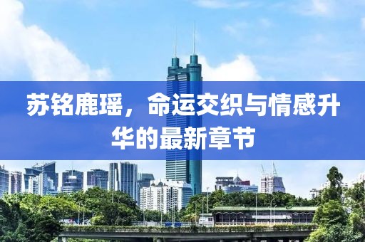 蘇銘鹿瑤，命運(yùn)交織與情感升華的最新章節(jié)