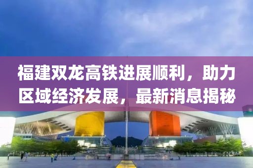 福建雙龍高鐵進展順利，助力區(qū)域經(jīng)濟發(fā)展，最新消息揭秘