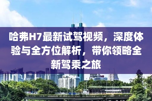 哈弗H7最新試駕視頻，深度體驗(yàn)與全方位解析，帶你領(lǐng)略全新駕乘之旅