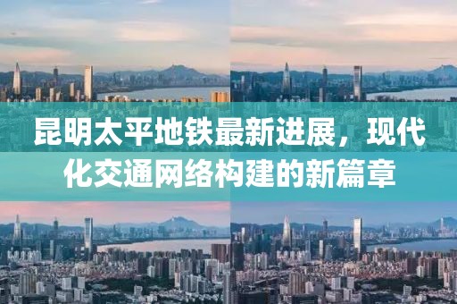 昆明太平地鐵最新進(jìn)展，現(xiàn)代化交通網(wǎng)絡(luò)構(gòu)建的新篇章