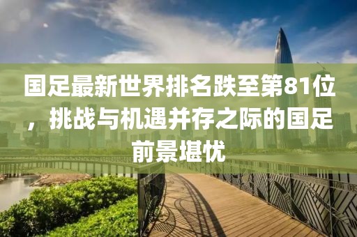 國足最新世界排名跌至第81位，挑戰(zhàn)與機遇并存之際的國足前景堪憂