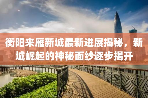 衡陽(yáng)來(lái)雁新城最新進(jìn)展揭秘，新城崛起的神秘面紗逐步揭開(kāi)