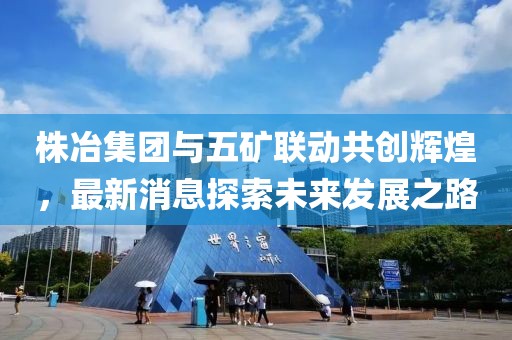 株冶集團(tuán)與五礦聯(lián)動(dòng)共創(chuàng)輝煌，最新消息探索未來(lái)發(fā)展之路