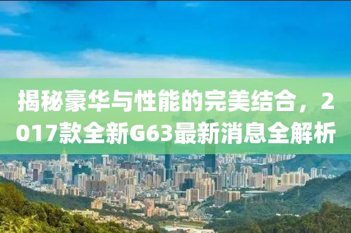 揭秘豪華與性能的完美結(jié)合，2017款全新G63最新消息全解析