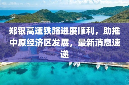 鄭銀高速鐵路進(jìn)展順利，助推中原經(jīng)濟(jì)區(qū)發(fā)展，最新消息速遞