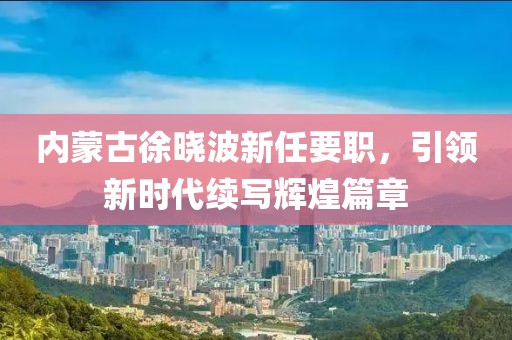 內(nèi)蒙古徐曉波新任要職，引領(lǐng)新時(shí)代續(xù)寫輝煌篇章