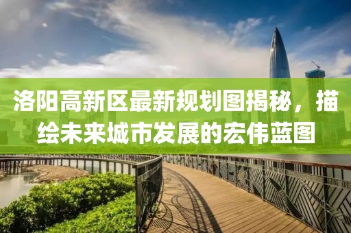 洛陽高新區(qū)最新規(guī)劃圖揭秘，描繪未來城市發(fā)展的宏偉藍(lán)圖