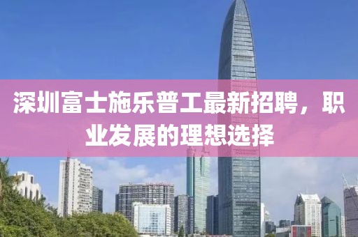 深圳富士施樂普工最新招聘，職業(yè)發(fā)展的理想選擇