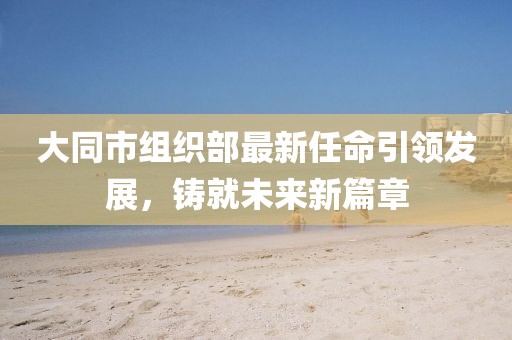 大同市組織部最新任命引領(lǐng)發(fā)展，鑄就未來(lái)新篇章
