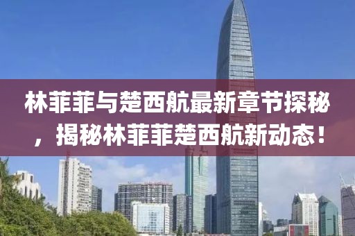 林菲菲與楚西航最新章節(jié)探秘，揭秘林菲菲楚西航新動(dòng)態(tài)！