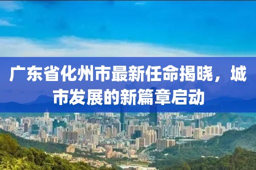 廣東省化州市最新任命揭曉，城市發(fā)展的新篇章啟動