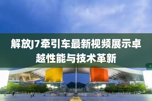 解放J7牽引車最新視頻展示卓越性能與技術革新