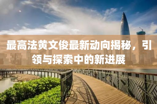 最高法黃文俊最新動(dòng)向揭秘，引領(lǐng)與探索中的新進(jìn)展