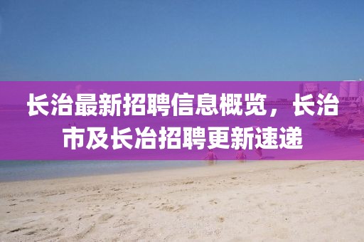 長治最新招聘信息概覽，長治市及長冶招聘更新速遞