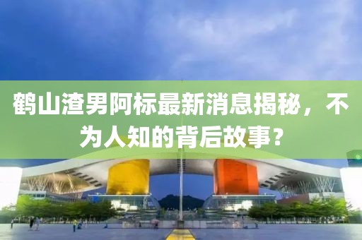 鶴山渣男阿標最新消息揭秘，不為人知的背后故事？