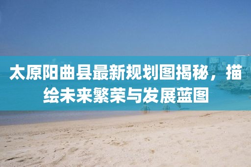 太原陽曲縣最新規(guī)劃圖揭秘，描繪未來繁榮與發(fā)展藍(lán)圖