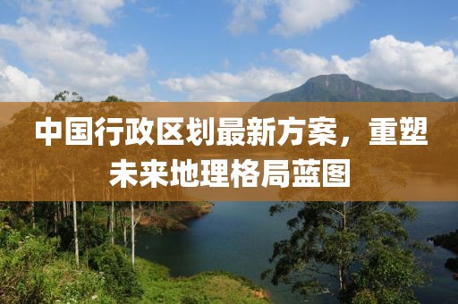 中國(guó)行政區(qū)劃最新方案，重塑未來(lái)地理格局藍(lán)圖