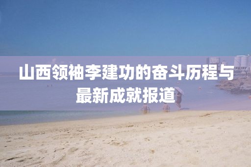 山西領(lǐng)袖李建功的奮斗歷程與最新成就報道