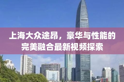 上海大眾途昂，豪華與性能的完美融合最新視頻探索