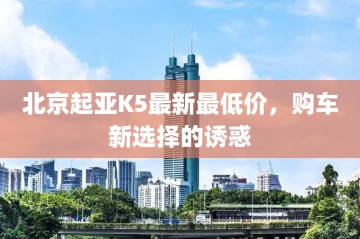 北京起亞K5最新最低價，購車新選擇的誘惑