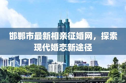 邯鄲市最新相親征婚網(wǎng)，探索現(xiàn)代婚戀新途徑