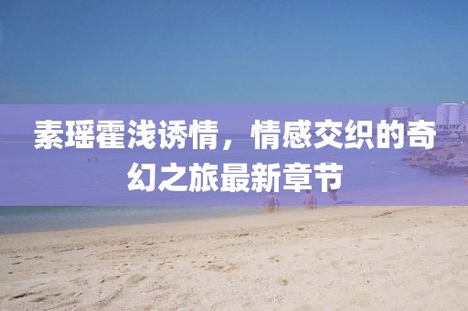 素瑤霍淺誘情，情感交織的奇幻之旅最新章節(jié)