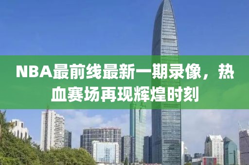 NBA最前線最新一期錄像，熱血賽場再現(xiàn)輝煌時刻