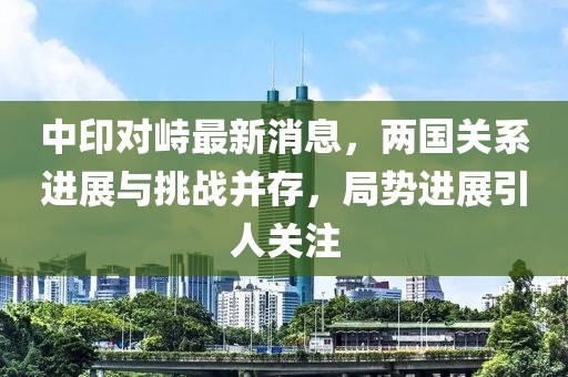 中印對(duì)峙最新消息，兩國(guó)關(guān)系進(jìn)展與挑戰(zhàn)并存，局勢(shì)進(jìn)展引人關(guān)注