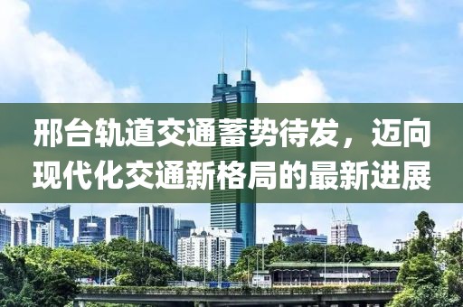 邢臺軌道交通蓄勢待發(fā)，邁向現(xiàn)代化交通新格局的最新進(jìn)展