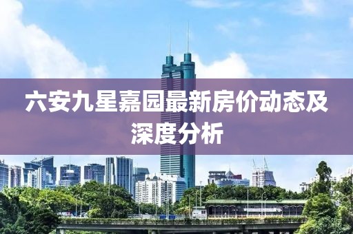 六安九星嘉園最新房?jī)r(jià)動(dòng)態(tài)及深度分析