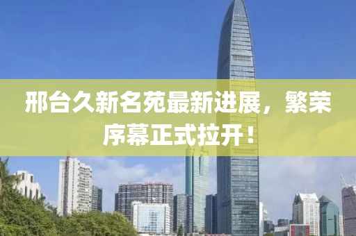 邢臺久新名苑最新進展，繁榮序幕正式拉開！