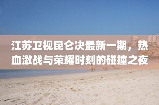 江蘇衛(wèi)視昆侖決最新一期，熱血激戰(zhàn)與榮耀時刻的碰撞之夜