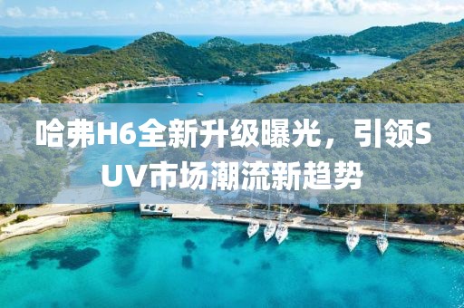 哈弗H6全新升級(jí)曝光，引領(lǐng)SUV市場(chǎng)潮流新趨勢(shì)