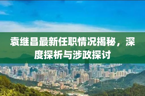 袁繼昌最新任職情況揭秘，深度探析與涉政探討