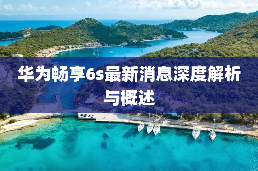 華為暢享6s最新消息深度解析與概述