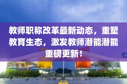 教師職稱改革最新動態(tài)，重塑教育生態(tài)，激發(fā)教師潛能潛能重磅更新！