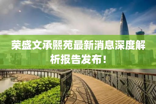 榮盛文承熙苑最新消息深度解析報告發(fā)布！