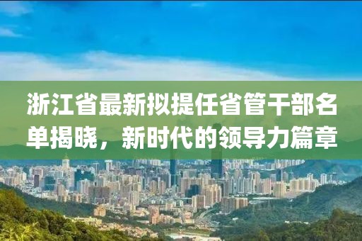 浙江省最新擬提任省管干部名單揭曉，新時(shí)代的領(lǐng)導(dǎo)力篇章