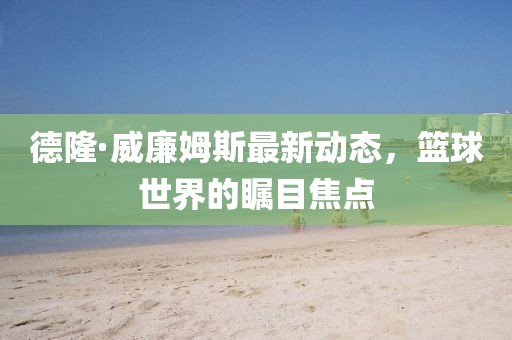 德隆·威廉姆斯最新動(dòng)態(tài)，籃球世界的矚目焦點(diǎn)