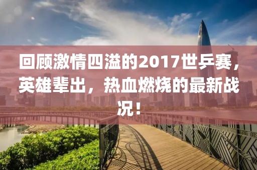 回顧激情四溢的2017世乒賽，英雄輩出，熱血燃燒的最新戰(zhàn)況！