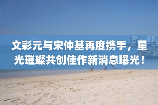 文彩元與宋仲基再度攜手，星光璀璨共創(chuàng)佳作新消息曝光！