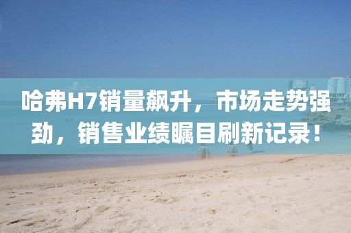 哈弗H7銷量飆升，市場走勢強勁，銷售業(yè)績矚目刷新記錄！