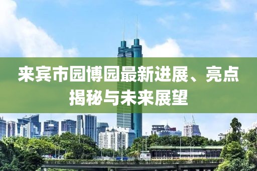 來(lái)賓市園博園最新進(jìn)展、亮點(diǎn)揭秘與未來(lái)展望