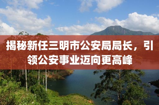 揭秘新任三明市公安局局長(zhǎng)，引領(lǐng)公安事業(yè)邁向更高峰