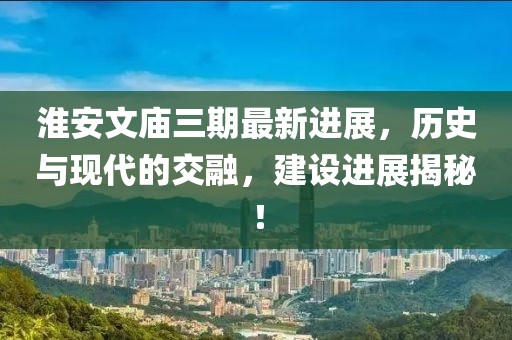 淮安文廟三期最新進(jìn)展，歷史與現(xiàn)代的交融，建設(shè)進(jìn)展揭秘！