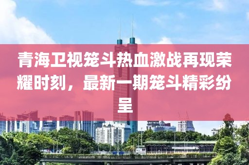 青海衛(wèi)視籠斗熱血激戰(zhàn)再現(xiàn)榮耀時刻，最新一期籠斗精彩紛呈